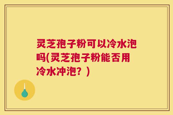 灵芝孢子粉可以冷水泡吗(灵芝孢子粉能否用冷水冲泡?) 灵芝孢子粉可以冷水泡吗(灵芝孢子粉能否用冷水冲泡?)