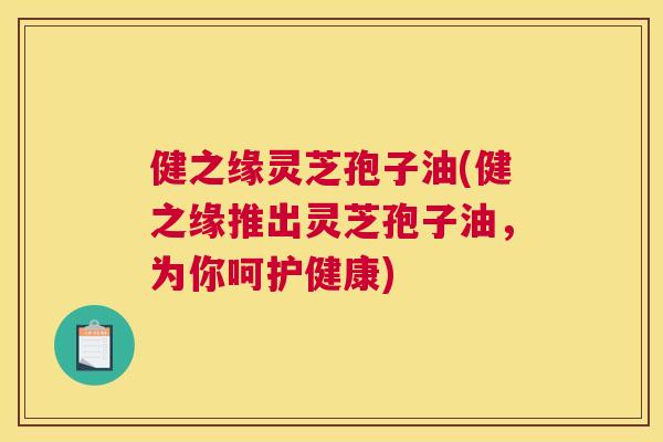 健之缘灵芝孢子油(健之缘推出灵芝孢子油,为你呵护健康) 健之缘灵芝孢子油(健之缘推出灵芝孢子油,为你呵护健康)