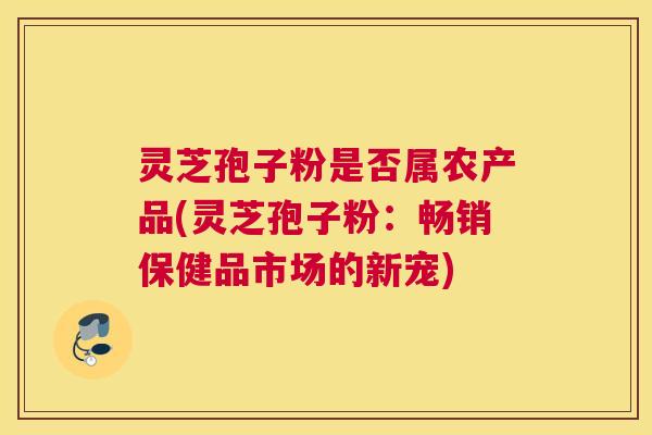 灵芝孢子粉是否属农产品(灵芝孢子粉:畅销保健品市场的新宠) 灵芝孢子粉是否属农产品(灵芝孢子粉:畅销保健品市场的新宠)