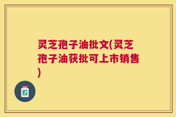 灵芝孢子油批文(灵芝孢子油获批可上市销售) 灵芝孢子油批文(灵芝孢子油获批可上市销售)