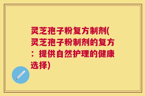灵芝孢子粉复方制剂(灵芝孢子粉制剂的复方:提供自然护理的健康选择) 灵芝孢子粉复方制剂(灵芝孢子粉制剂的复方:提供自然护理的健康选择)
