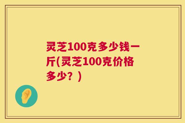灵芝100克多少钱一斤(灵芝100克价格多少?) 灵芝100克多少钱一斤(灵芝100克价格多少?)
