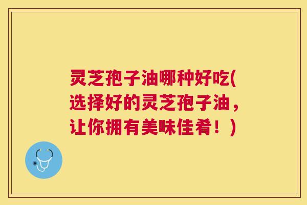 灵芝孢子油哪种好吃(选择好的灵芝孢子油,让你拥有美味佳肴!) 灵芝孢子油哪种好吃(选择好的灵芝孢子油,让你拥有美味佳肴!)