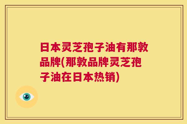 日本灵芝孢子油有那敦品牌(那敦品牌灵芝孢子油在日本热销) 日本灵芝孢子油有那敦品牌(那敦品牌灵芝孢子油在日本热销)