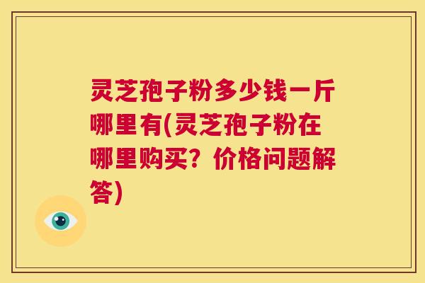 灵芝孢子粉多少钱一斤哪里有(灵芝孢子粉在哪里购买?价格问题解答) 灵芝孢子粉多少钱一斤哪里有(灵芝孢子粉在哪里购买?价格问题解答)