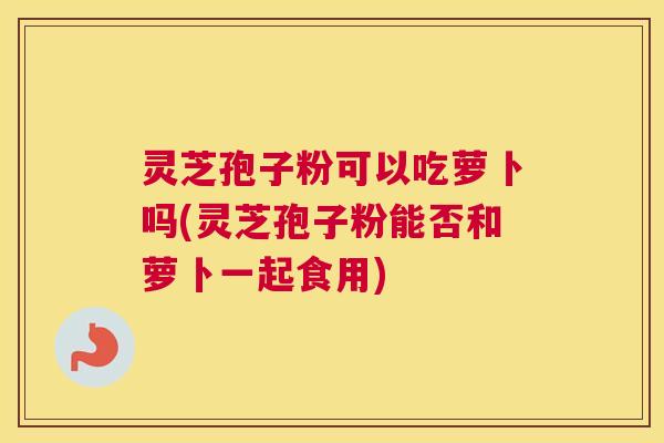 灵芝孢子粉可以吃萝卜吗(灵芝孢子粉能否和萝卜一起食用) 灵芝孢子粉可以吃萝卜吗(灵芝孢子粉能否和萝卜一起食用)