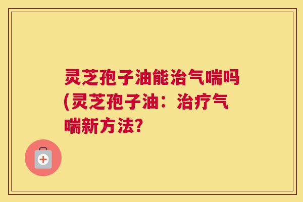 灵芝孢子油能治气喘吗(灵芝孢子油:治疗气喘新方法? 灵芝孢子油能治气喘吗(灵芝孢子油:治疗气喘新方法?