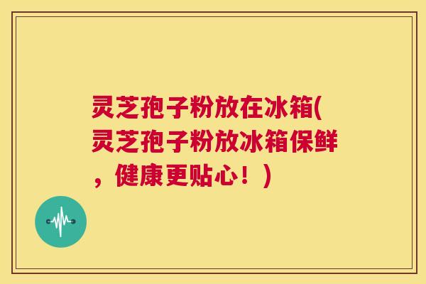 灵芝孢子粉放在冰箱(灵芝孢子粉放冰箱保鲜,健康更贴心!) 灵芝孢子粉放在冰箱(灵芝孢子粉放冰箱保鲜,健康更贴心!)