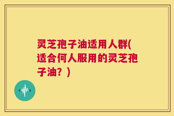 灵芝孢子油适用人群(适合何人服用的灵芝孢子油?) 灵芝孢子油适用人群(适合何人服用的灵芝孢子油?)