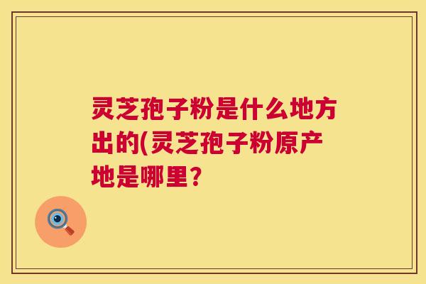 灵芝孢子粉是什么地方出的(灵芝孢子粉原产地是哪里? 灵芝孢子粉是什么地方出的(灵芝孢子粉原产地是哪里?