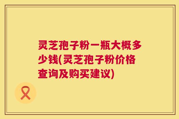 灵芝孢子粉一瓶大概多少钱(灵芝孢子粉价格查询及购买建议) 灵芝孢子粉一瓶大概多少钱(灵芝孢子粉价格查询及购买建议)