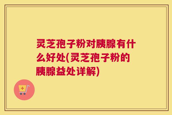 灵芝孢子粉对胰腺有什么好处(灵芝孢子粉的胰腺益处详解) 灵芝孢子粉对胰腺有什么好处(灵芝孢子粉的胰腺益处详解)