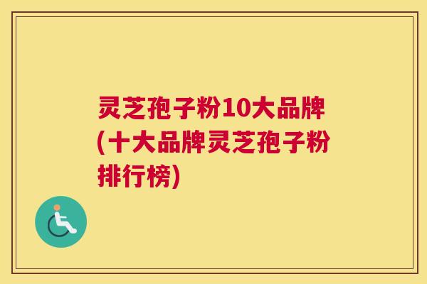 灵芝孢子粉10大品牌(十大品牌灵芝孢子粉排行榜) 灵芝孢子粉10大品牌(十大品牌灵芝孢子粉排行榜)