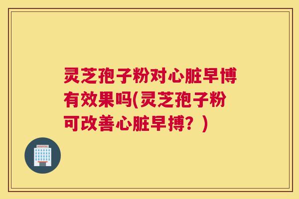 灵芝孢子粉对心脏早博有效果吗(灵芝孢子粉可改善心脏早搏?) 灵芝孢子粉对心脏早博有效果吗(灵芝孢子粉可改善心脏早搏?)