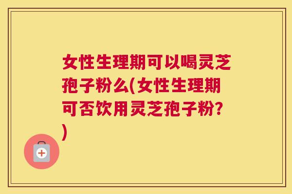 女性生理期可以喝灵芝孢子粉么(女性生理期可否饮用灵芝孢子粉?) 女性生理期可以喝灵芝孢子粉么(女性生理期可否饮用灵芝孢子粉?)