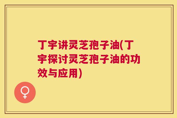 丁宇讲灵芝孢子油(丁宇探讨灵芝孢子油的功效与应用) 丁宇讲灵芝孢子油(丁宇探讨灵芝孢子油的功效与应用)