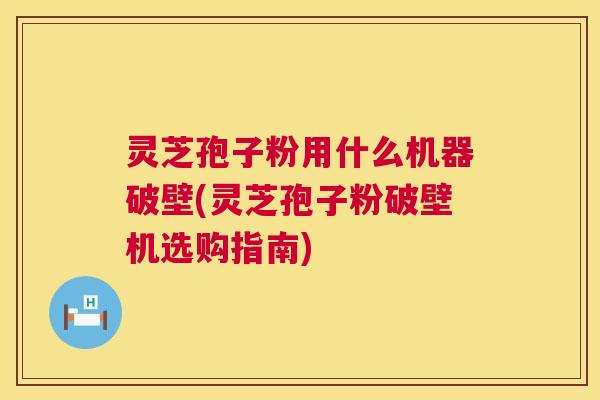 灵芝孢子粉用什么机器破壁(灵芝孢子粉破壁机选购指南) 灵芝孢子粉用什么机器破壁(灵芝孢子粉破壁机选购指南)