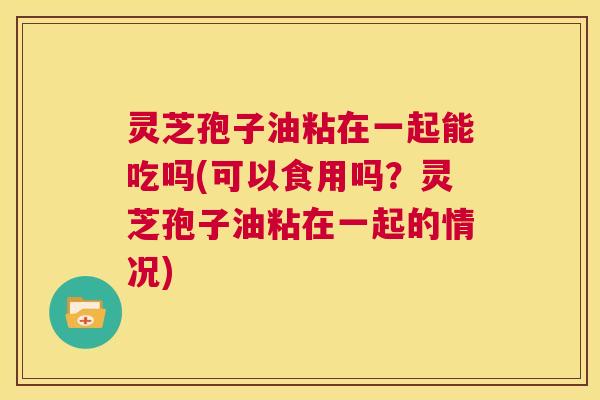 灵芝孢子油粘在一起能吃吗(可以食用吗?灵芝孢子油粘在一起的情况) 灵芝孢子油粘在一起能吃吗(可以食用吗?灵芝孢子油粘在一起的情况)