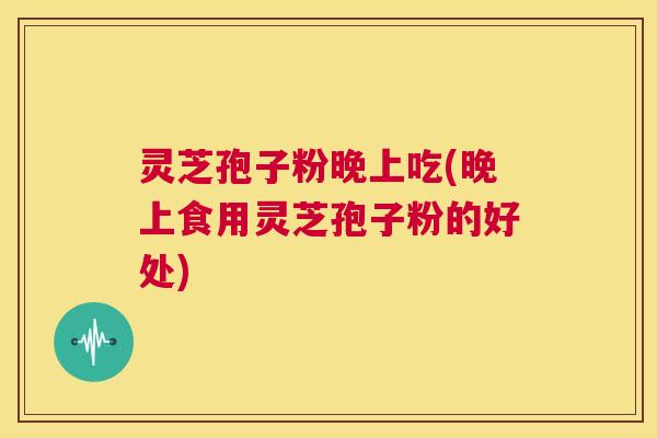 灵芝孢子粉晚上吃(晚上食用灵芝孢子粉的好处) 灵芝孢子粉晚上吃(晚上食用灵芝孢子粉的好处)