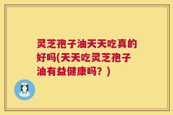 灵芝孢子油天天吃真的好吗(天天吃灵芝孢子油有益健康吗?) 灵芝孢子油天天吃真的好吗(天天吃灵芝孢子油有益健康吗?)