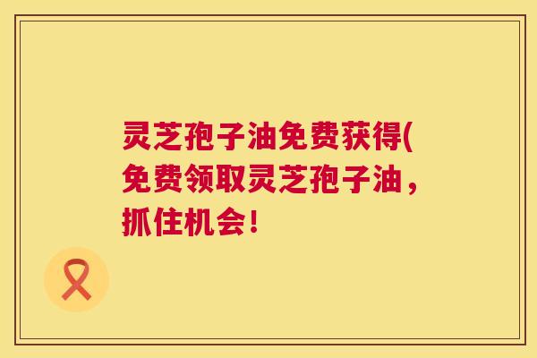 灵芝孢子油免费获得(免费领取灵芝孢子油,抓住机会! 灵芝孢子油免费获得(免费领取灵芝孢子油,抓住机会!