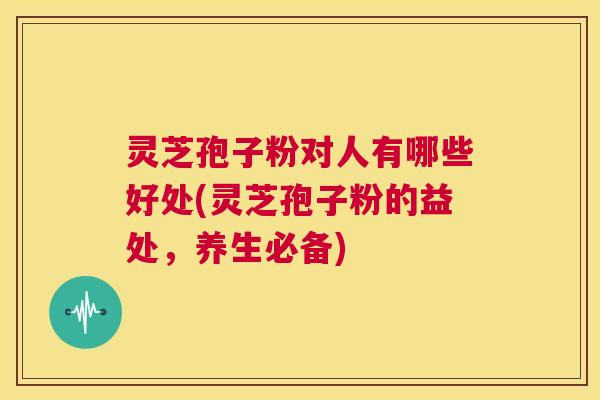 灵芝孢子粉对人有哪些好处(灵芝孢子粉的益处,养生必备) 灵芝孢子粉对人有哪些好处(灵芝孢子粉的益处,养生必备)