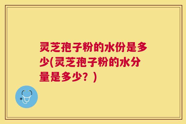 灵芝孢子粉的水份是多少(灵芝孢子粉的水分量是多少?) 灵芝孢子粉的水份是多少(灵芝孢子粉的水分量是多少?)