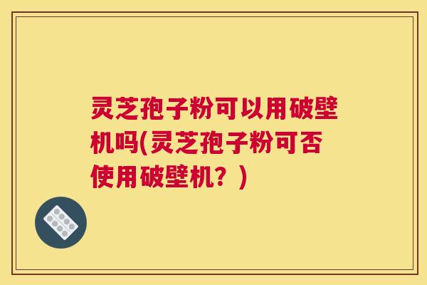 灵芝孢子粉可以用破壁机吗(灵芝孢子粉可否使用破壁机？)