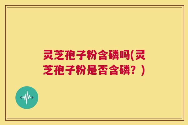 灵芝孢子粉含磷吗(灵芝孢子粉是否含磷?) 灵芝孢子粉含磷吗(灵芝孢子粉是否含磷?)