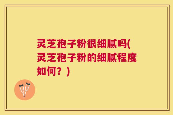 灵芝孢子粉很细腻吗(灵芝孢子粉的细腻程度如何?) 灵芝孢子粉很细腻吗(灵芝孢子粉的细腻程度如何?)