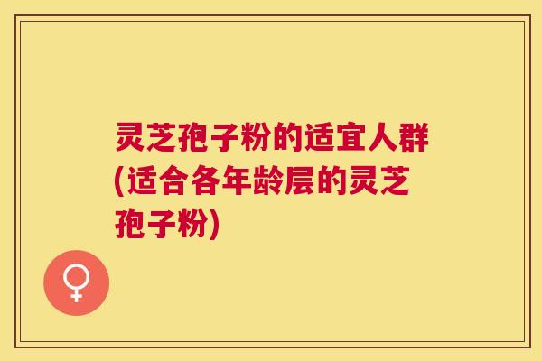 灵芝孢子粉的适宜人群(适合各年龄层的灵芝孢子粉) 灵芝孢子粉的适宜人群(适合各年龄层的灵芝孢子粉)