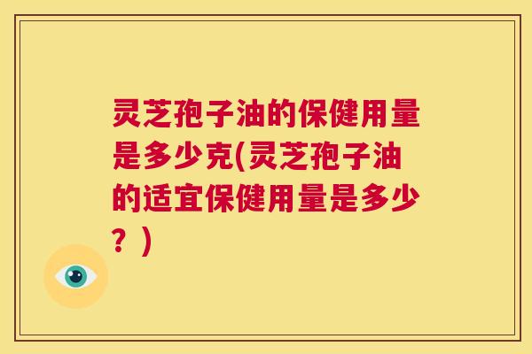 灵芝孢子油的保健用量是多少克(灵芝孢子油的适宜保健用量是多少?) 灵芝孢子油的保健用量是多少克(灵芝孢子油的适宜保健用量是多少?)