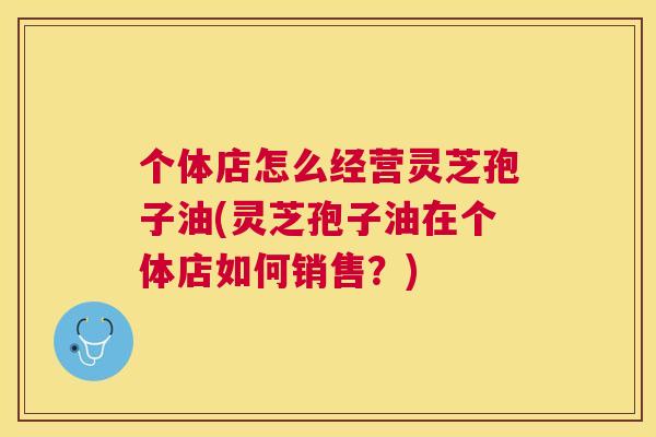 个体店怎么经营灵芝孢子油(灵芝孢子油在个体店如何销售?) 个体店怎么经营灵芝孢子油(灵芝孢子油在个体店如何销售?)