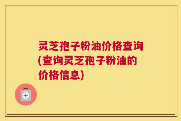 灵芝孢子粉油价格查询(查询灵芝孢子粉油的价格信息) 灵芝孢子粉油价格查询(查询灵芝孢子粉油的价格信息)