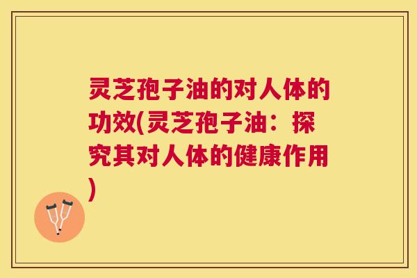 灵芝孢子油的对人体的功效(灵芝孢子油:探究其对人体的健康作用) 灵芝孢子油的对人体的功效(灵芝孢子油:探究其对人体的健康作用)