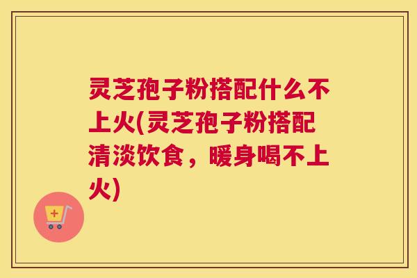 灵芝孢子粉搭配什么不上火(灵芝孢子粉搭配清淡饮食,暖身喝不上火) 灵芝孢子粉搭配什么不上火(灵芝孢子粉搭配清淡饮食,暖身喝不上火)