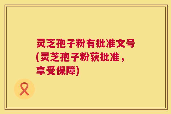 灵芝孢子粉有批准文号(灵芝孢子粉获批准,享受保障) 灵芝孢子粉有批准文号(灵芝孢子粉获批准,享受保障)