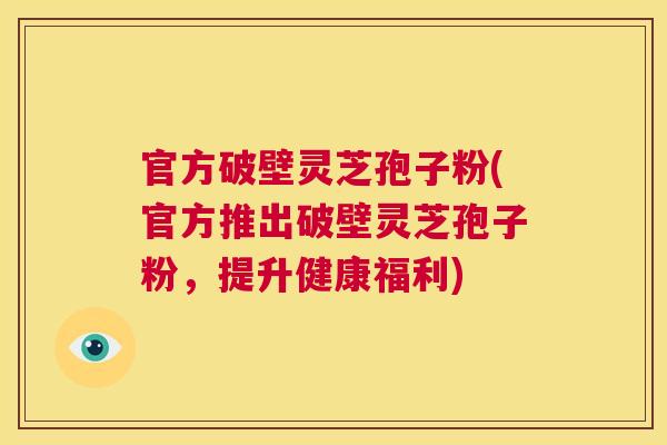 官方破壁灵芝孢子粉(官方推出破壁灵芝孢子粉,提升健康福利) 官方破壁灵芝孢子粉(官方推出破壁灵芝孢子粉,提升健康福利)