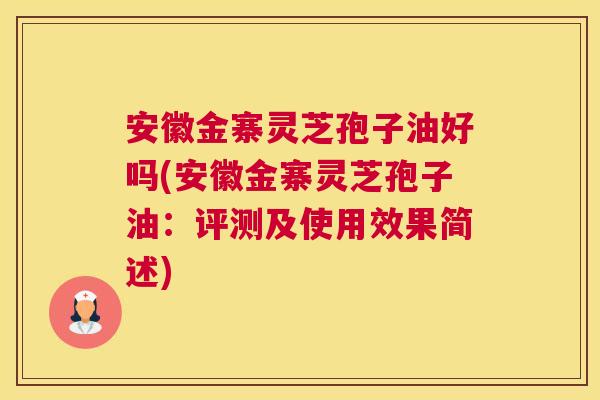 安徽金寨灵芝孢子油好吗(安徽金寨灵芝孢子油:评测及使用效果简述) 安徽金寨灵芝孢子油好吗(安徽金寨灵芝孢子油:评测及使用效果简述)