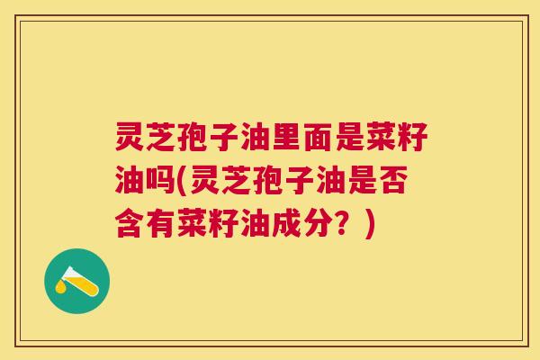 灵芝孢子油里面是菜籽油吗(灵芝孢子油是否含有菜籽油成分?) 灵芝孢子油里面是菜籽油吗(灵芝孢子油是否含有菜籽油成分?)