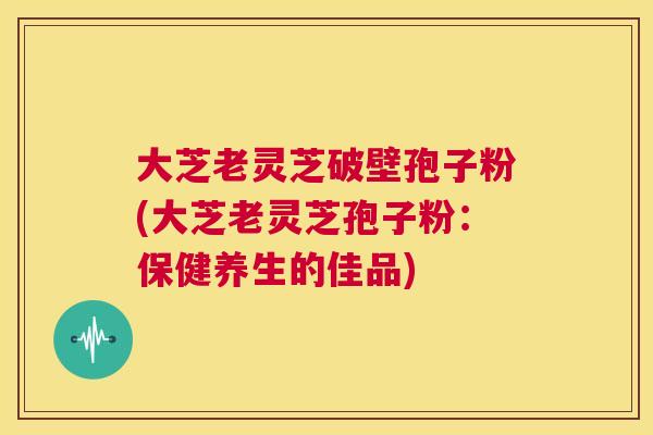 大芝老灵芝破壁孢子粉(大芝老灵芝孢子粉:保健养生的佳品) 大芝老灵芝破壁孢子粉(大芝老灵芝孢子粉:保健养生的佳品)