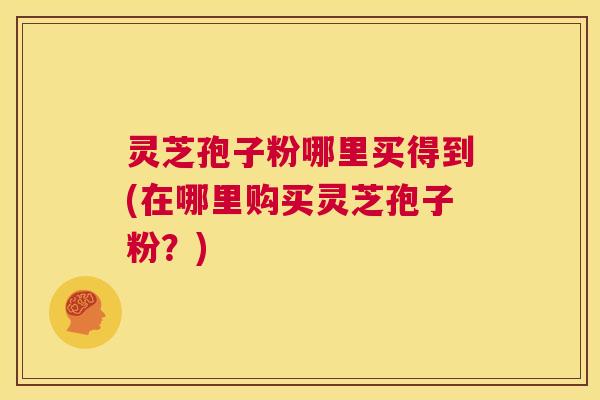 灵芝孢子粉哪里买得到(在哪里购买灵芝孢子粉?) 灵芝孢子粉哪里买得到(在哪里购买灵芝孢子粉?)