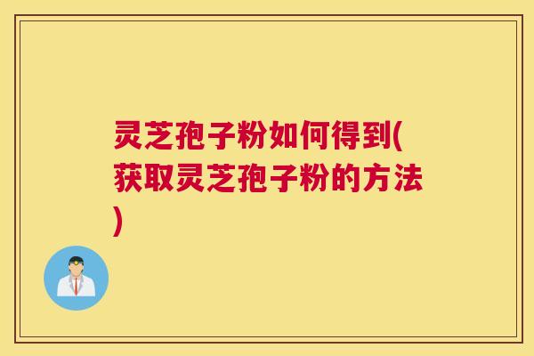 灵芝孢子粉如何得到(获取灵芝孢子粉的方法) 灵芝孢子粉如何得到(获取灵芝孢子粉的方法)