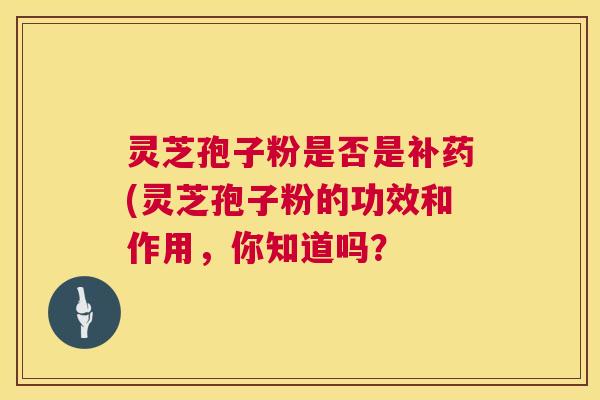 灵芝孢子粉是否是补药(灵芝孢子粉的功效和作用,你知道吗? 灵芝孢子粉是否是补药(灵芝孢子粉的功效和作用,你知道吗?