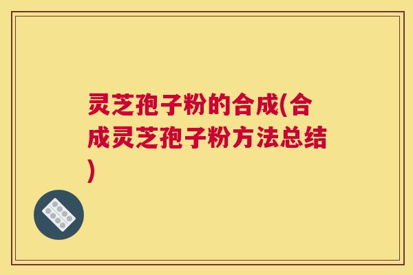 灵芝孢子粉的合成(合成灵芝孢子粉方法总结) 灵芝孢子粉的合成(合成灵芝孢子粉方法总结)