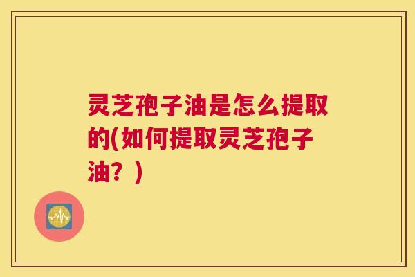 灵芝孢子油是怎么提取的(如何提取灵芝孢子油?) 灵芝孢子油是怎么提取的(如何提取灵芝孢子油?)