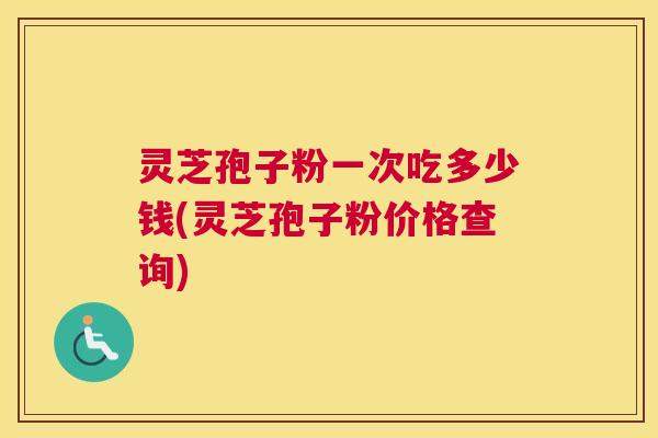 灵芝孢子粉一次吃多少钱(灵芝孢子粉价格查询) 灵芝孢子粉一次吃多少钱(灵芝孢子粉价格查询)