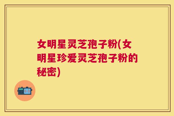 女明星灵芝孢子粉(女明星珍爱灵芝孢子粉的秘密) 女明星灵芝孢子粉(女明星珍爱灵芝孢子粉的秘密)