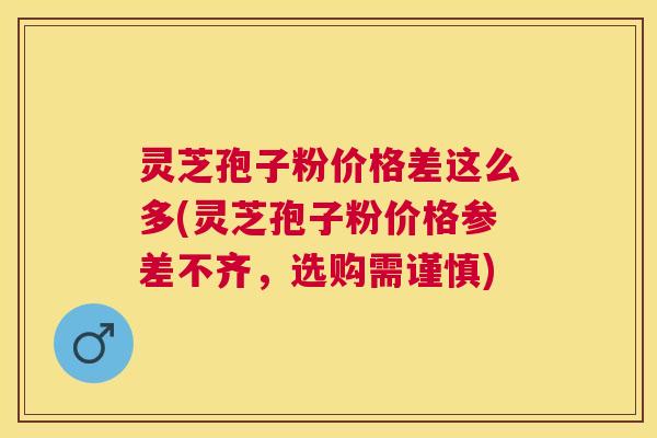 灵芝孢子粉价格差这么多(灵芝孢子粉价格参差不齐,选购需谨慎) 灵芝孢子粉价格差这么多(灵芝孢子粉价格参差不齐,选购需谨慎)