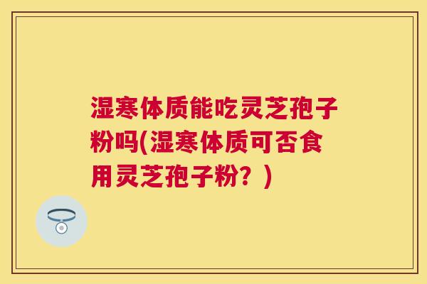 湿寒体质能吃灵芝孢子粉吗(湿寒体质可否食用灵芝孢子粉?) 湿寒体质能吃灵芝孢子粉吗(湿寒体质可否食用灵芝孢子粉?)